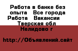 Работа в банке без опыта - Все города Работа » Вакансии   . Тверская обл.,Нелидово г.